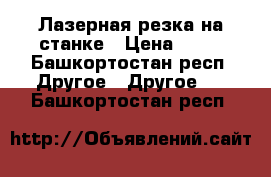 Лазерная резка на станке › Цена ­ 15 - Башкортостан респ. Другое » Другое   . Башкортостан респ.